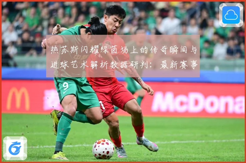 热苏斯闪耀绿茵场上的传奇瞬间与进球艺术解析数据研判：最新赛事动态与深度分析