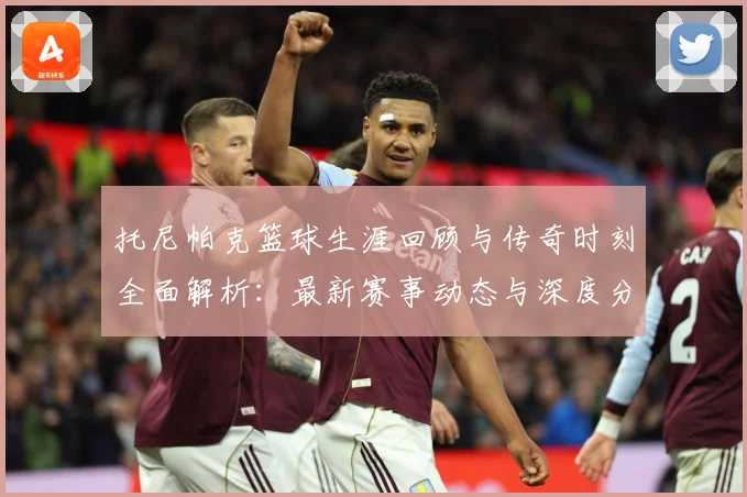 托尼帕克篮球生涯回顾与传奇时刻全面解析：最新赛事动态与深度分析