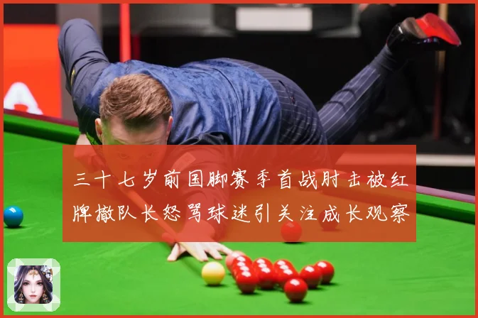 三十七岁前国脚赛季首战肘击被红牌撤队长怒骂球迷引关注成长观察：最新赛事动态与深度分析