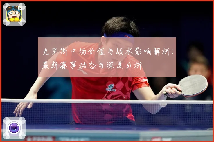克罗斯中场价值与战术影响解析：最新赛事动态与深度分析