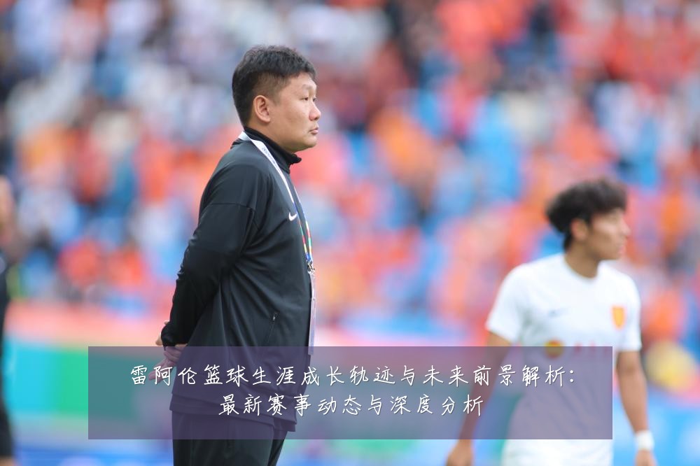 雷阿伦篮球生涯成长轨迹与未来前景解析:最新赛事动态与深度分析