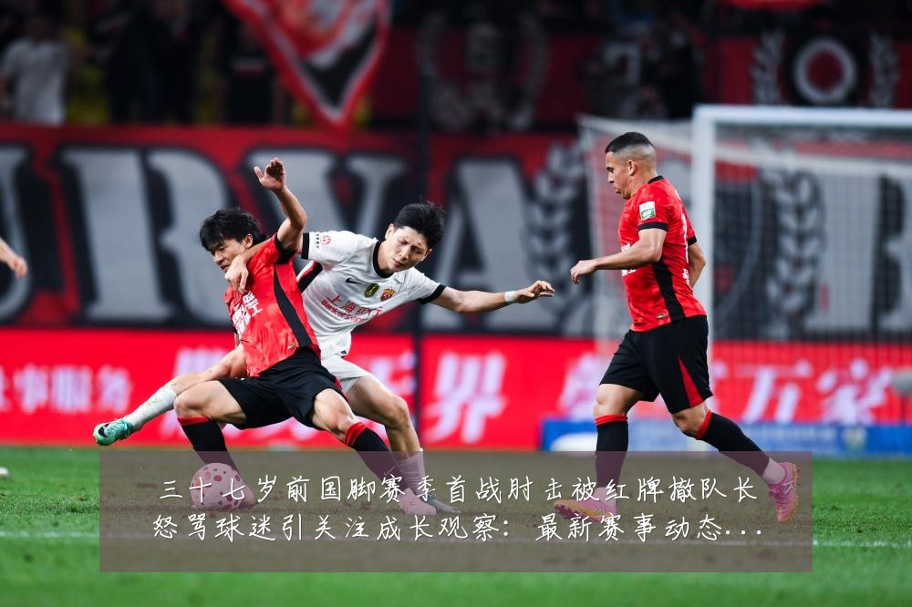 三十七岁前国脚赛季首战肘击被红牌撤队长怒骂球迷引关注成长观察:最新赛事动态与深度分析